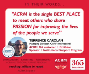 "ACRM is the single BEST PLACE to meet others who share a PASSION for improving the lives of the people we serve," Terrence Carolan, Managing Director, CARF International, ACRM 365 customer, exhibitor, sponsor, Institutional Support Program | ACRM 365 Sales Team - reaching millions in rehab >>> ACRM.org/365